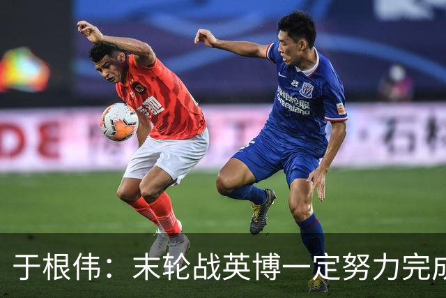 于根伟：末轮战英博一定努力完成好，跟谁夺冠无关是对联赛的尊重