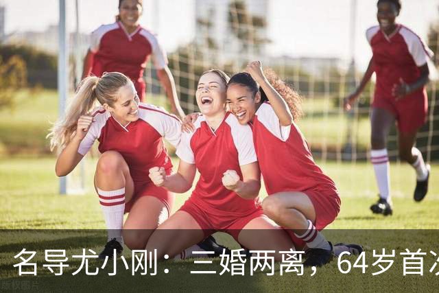 名导尤小刚：三婚两离，64岁首次做父亲