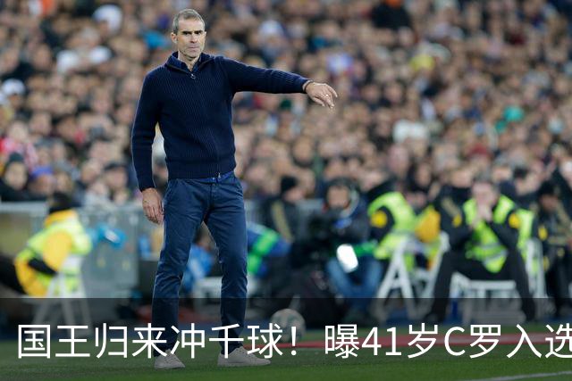 国王归来冲千球！曝41岁C罗入选葡萄牙国家队最新名单 3天后解禁