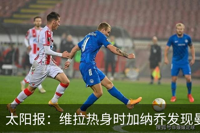 太阳报：维拉热身时加纳乔发现曼联1-4负科莫愣在原地