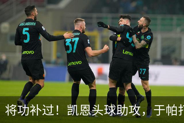 将功补过！凯恩头球助攻，于帕打空门进球