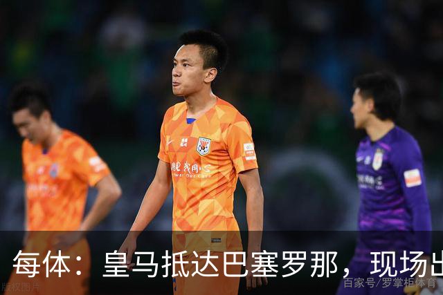 每体：皇马抵达巴塞罗那，现场出现辱骂巴萨口号