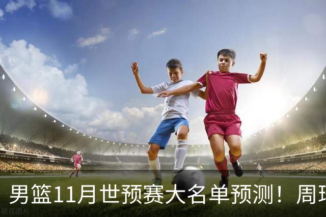 男篮11月世预赛大名单预测！周琦回归成定局，上海男篮或成大赢家，赵睿恐难取代廖三宁