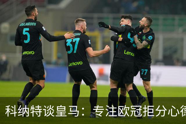 科纳特谈皇马：专注欧冠拒分心德比，盛赞迪奥曼德
