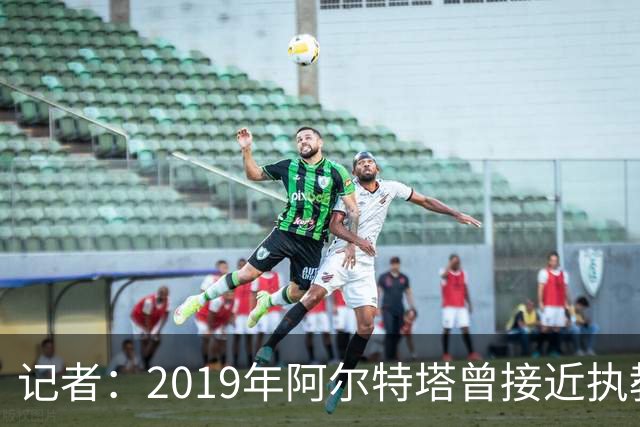 记者：2019年阿尔特塔曾接近执教纽卡，但是他最终拒绝