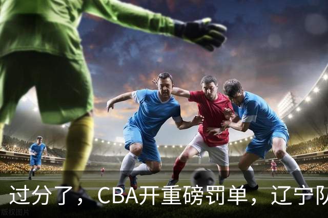 过分了，CBA开重磅罚单，辽宁队两人被处罚，球迷真绷不住了