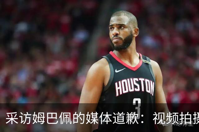 采访姆巴佩的媒体道歉：视频拍摄于4月！冒犯中国人民 致以诚挚歉意