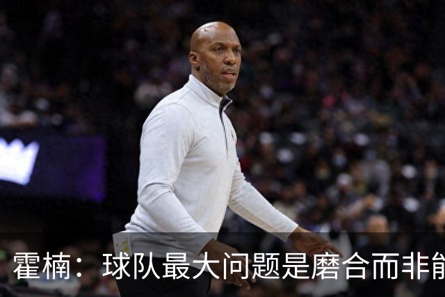 霍楠：球队最大问题是磨合而非能力 我是第一责任人下课是必然的