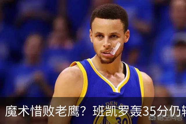 魔术惜败老鹰？班凯罗轰35分仍输球，他们究竟输在哪里？