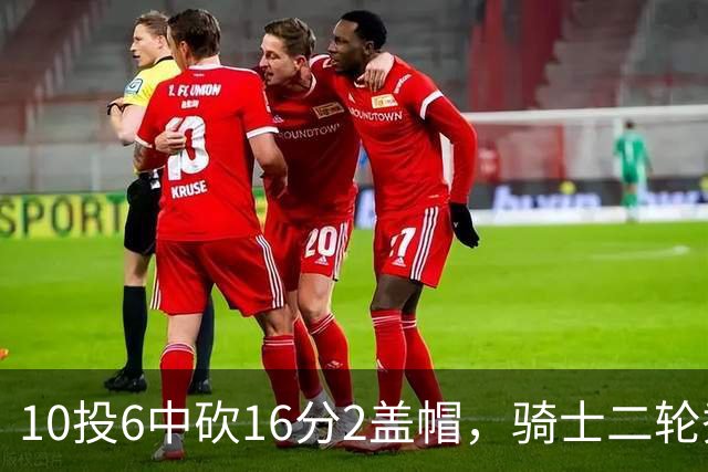 10投6中砍16分2盖帽，骑士二轮秀首秀拿到比赛用球